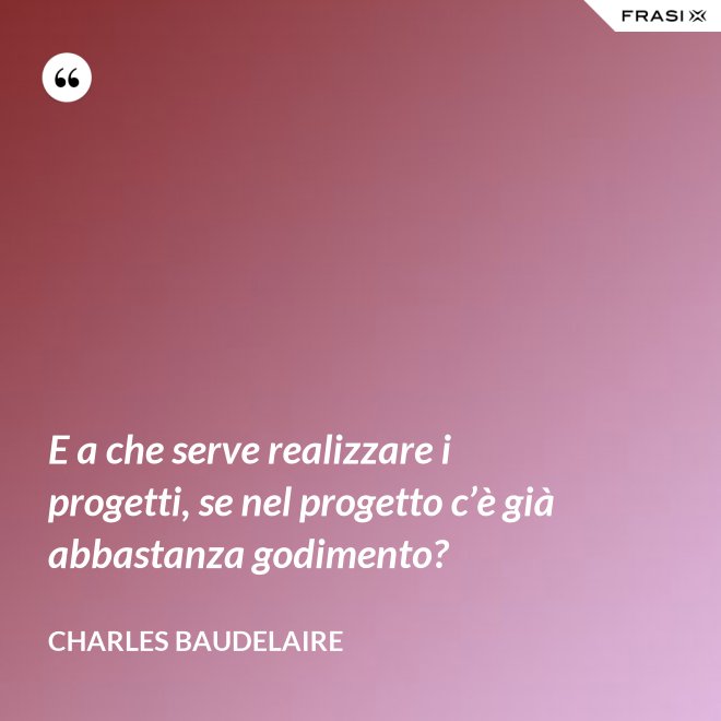 E a che serve realizzare i progetti, se nel progetto c’è già abbastanza godimento? - Charles Baudelaire