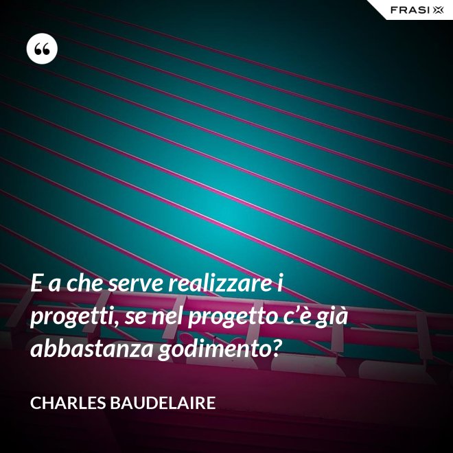 E a che serve realizzare i progetti, se nel progetto c’è già abbastanza godimento? - Charles Baudelaire