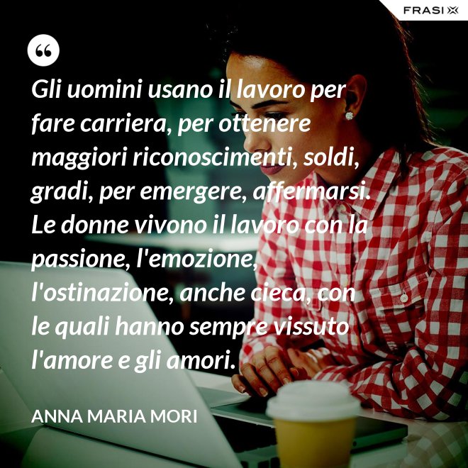 Gli uomini usano il lavoro per fare carriera, per ottenere maggiori riconoscimenti, soldi, gradi, per emergere, affermarsi. Le donne vivono il lavoro con la passione, l'emozione, l'ostinazione, anche cieca, con le quali hanno sempre vissuto l'amore e gli amori. - Anna Maria Mori
