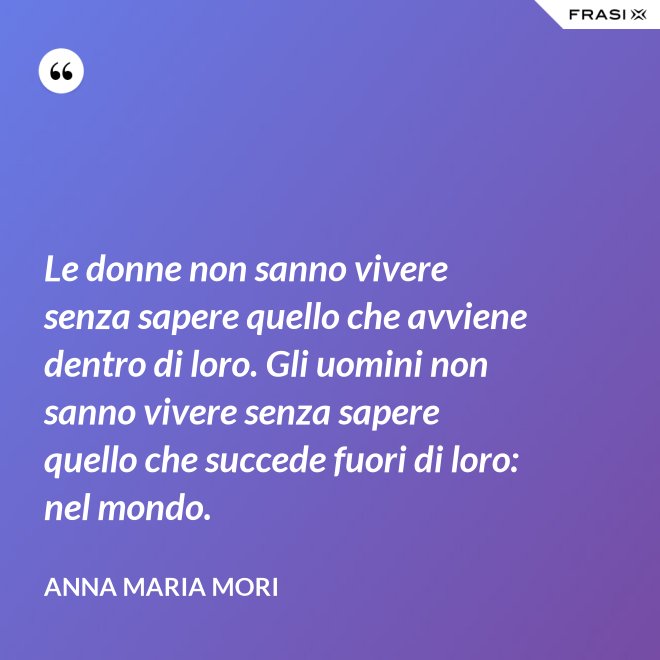 Le donne non sanno vivere senza sapere quello che avviene dentro di loro. Gli uomini non sanno vivere senza sapere quello che succede fuori di loro: nel mondo. - Anna Maria Mori