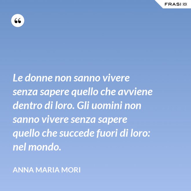 Le donne non sanno vivere senza sapere quello che avviene dentro di loro. Gli uomini non sanno vivere senza sapere quello che succede fuori di loro: nel mondo. - Anna Maria Mori