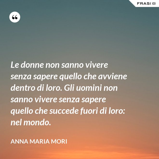 Le donne non sanno vivere senza sapere quello che avviene dentro di loro. Gli uomini non sanno vivere senza sapere quello che succede fuori di loro: nel mondo. - Anna Maria Mori