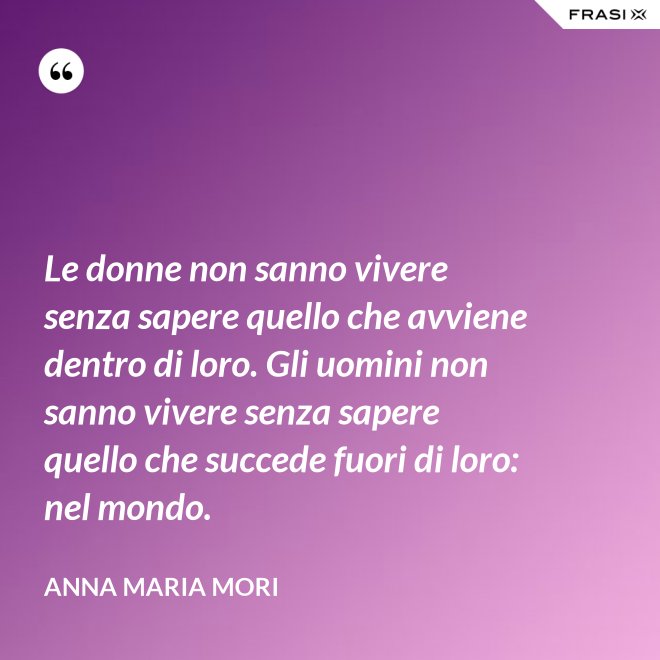 Le donne non sanno vivere senza sapere quello che avviene dentro di loro. Gli uomini non sanno vivere senza sapere quello che succede fuori di loro: nel mondo. - Anna Maria Mori