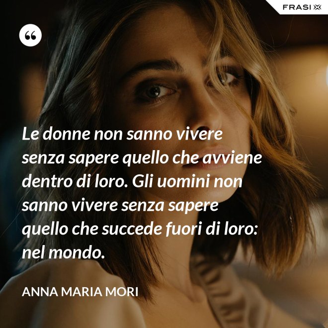 Le donne non sanno vivere senza sapere quello che avviene dentro di loro. Gli uomini non sanno vivere senza sapere quello che succede fuori di loro: nel mondo. - Anna Maria Mori