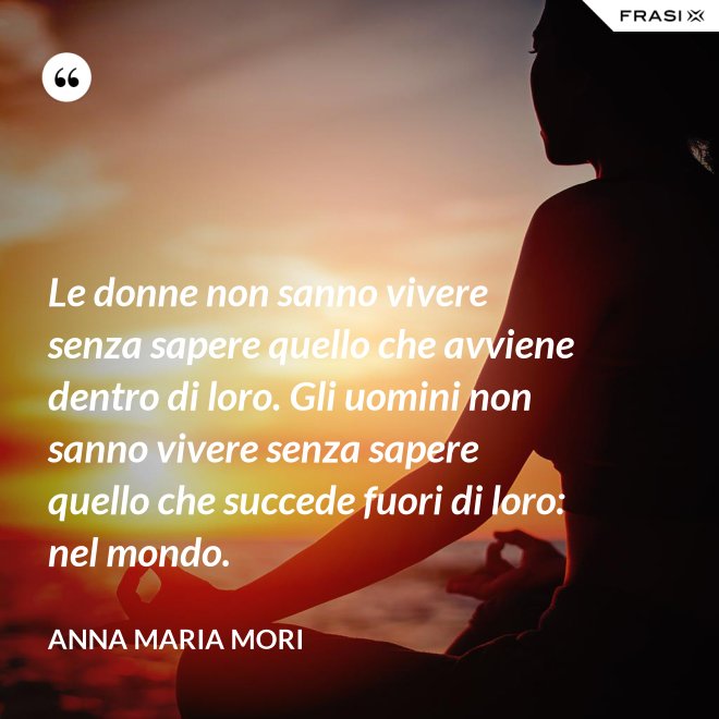 Le donne non sanno vivere senza sapere quello che avviene dentro di loro. Gli uomini non sanno vivere senza sapere quello che succede fuori di loro: nel mondo. - Anna Maria Mori