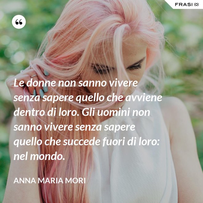 Le donne non sanno vivere senza sapere quello che avviene dentro di loro. Gli uomini non sanno vivere senza sapere quello che succede fuori di loro: nel mondo. - Anna Maria Mori