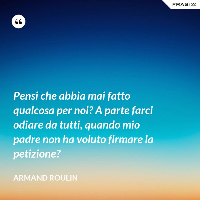 Pensi che abbia mai fatto qualcosa per noi? A parte farci odiare da tutti, quando mio padre non ha voluto firmare la petizione? - Armand Roulin