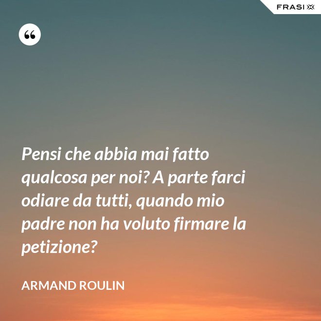 Pensi che abbia mai fatto qualcosa per noi? A parte farci odiare da tutti, quando mio padre non ha voluto firmare la petizione? - Armand Roulin