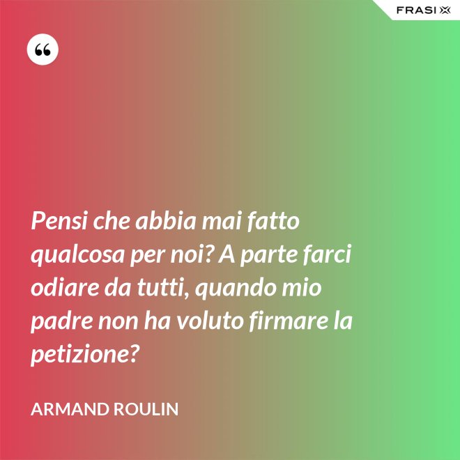 Pensi che abbia mai fatto qualcosa per noi? A parte farci odiare da tutti, quando mio padre non ha voluto firmare la petizione? - Armand Roulin