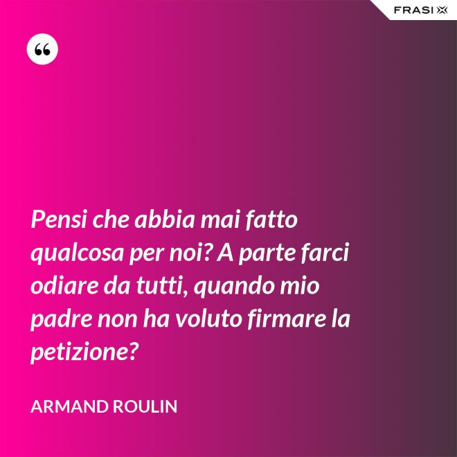 Pensi che abbia mai fatto qualcosa per noi? A parte farci odiare da tutti, quando mio padre non ha voluto firmare la petizione? - Armand Roulin