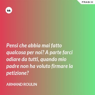 Pensi che abbia mai fatto qualcosa per noi? A parte farci odiare da tutti, quando mio padre non ha voluto firmare la petizione? - Armand Roulin