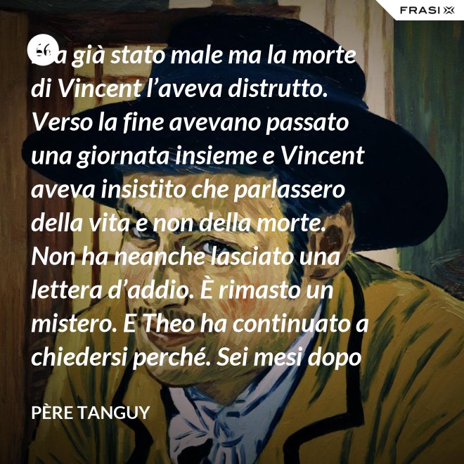 Era già stato male ma la morte di Vincent l’aveva distrutto. Verso la fine avevano passato una giornata insieme e Vincent aveva insistito che parlassero della vita e non della morte. Non ha neanche lasciato una lettera d’addio. È rimasto un mistero. E Theo ha continuato a chiedersi perché. Sei mesi dopo il funerale di Vincent, anche Theo è morto. - Père Tanguy