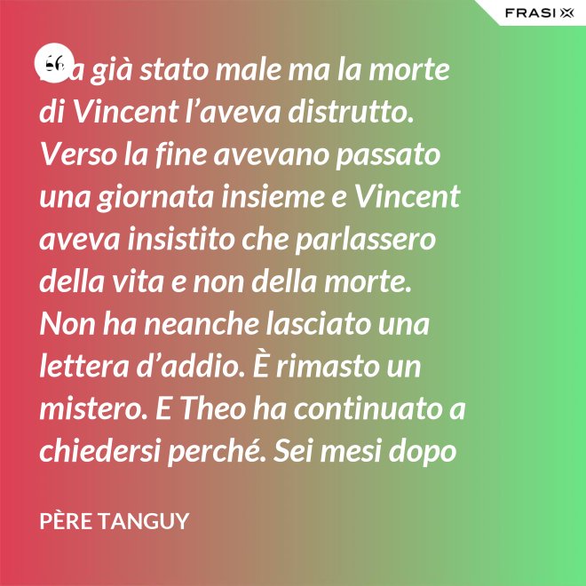 Era già stato male ma la morte di Vincent l’aveva distrutto. Verso la fine avevano passato una giornata insieme e Vincent aveva insistito che parlassero della vita e non della morte. Non ha neanche lasciato una lettera d’addio. È rimasto un mistero. E Theo ha continuato a chiedersi perché. Sei mesi dopo il funerale di Vincent, anche Theo è morto. - Père Tanguy