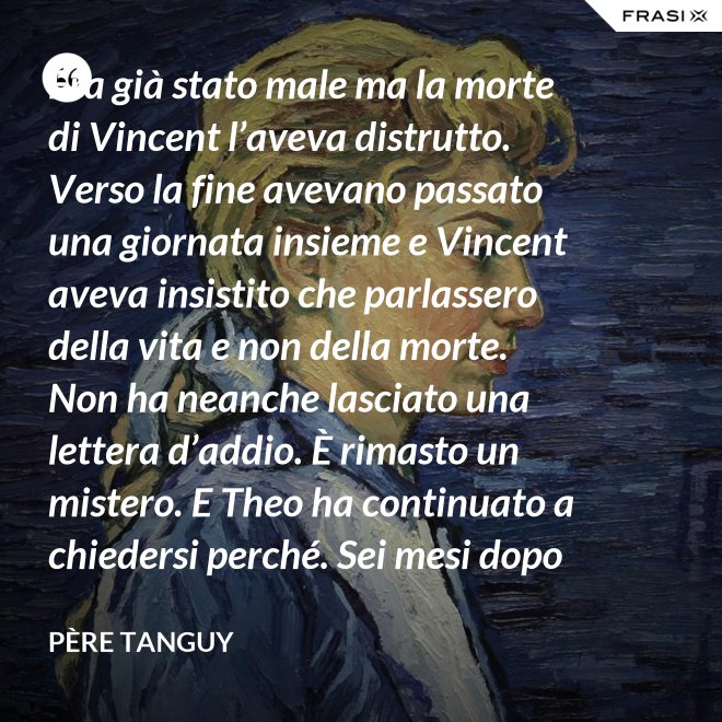 Era già stato male ma la morte di Vincent l’aveva distrutto. Verso la fine avevano passato una giornata insieme e Vincent aveva insistito che parlassero della vita e non della morte. Non ha neanche lasciato una lettera d’addio. È rimasto un mistero. E Theo ha continuato a chiedersi perché. Sei mesi dopo il funerale di Vincent, anche Theo è morto. - Père Tanguy