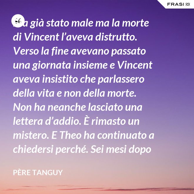 Era già stato male ma la morte di Vincent l’aveva distrutto. Verso la fine avevano passato una giornata insieme e Vincent aveva insistito che parlassero della vita e non della morte. Non ha neanche lasciato una lettera d’addio. È rimasto un mistero. E Theo ha continuato a chiedersi perché. Sei mesi dopo il funerale di Vincent, anche Theo è morto. - Père Tanguy