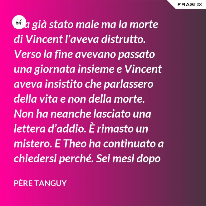 Era già stato male ma la morte di Vincent l’aveva distrutto. Verso la fine avevano passato una giornata insieme e Vincent aveva insistito che parlassero della vita e non della morte. Non ha neanche lasciato una lettera d’addio. È rimasto un mistero. E Theo ha continuato a chiedersi perché. Sei mesi dopo il funerale di Vincent, anche Theo è morto. - Père Tanguy