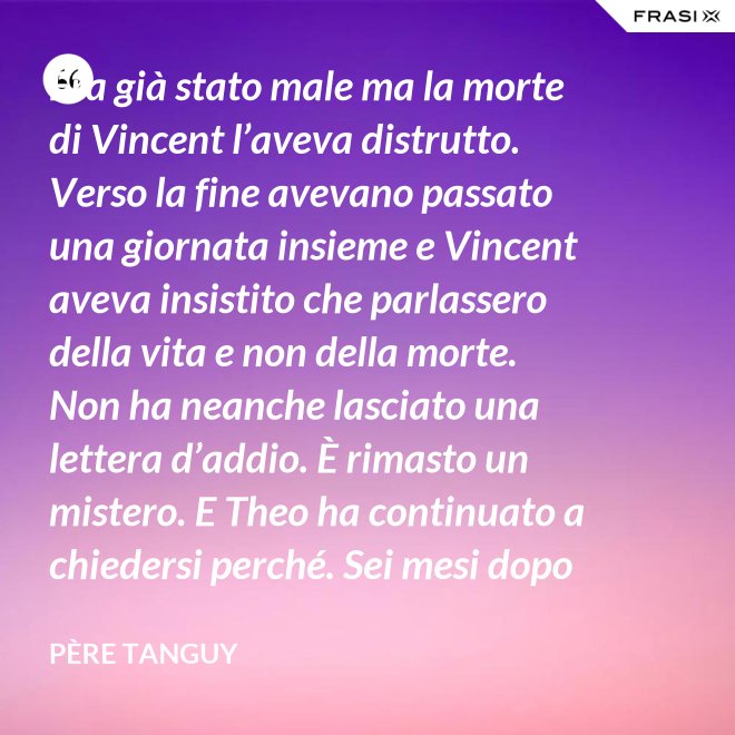 Era già stato male ma la morte di Vincent l’aveva distrutto. Verso la fine avevano passato una giornata insieme e Vincent aveva insistito che parlassero della vita e non della morte. Non ha neanche lasciato una lettera d’addio. È rimasto un mistero. E Theo ha continuato a chiedersi perché. Sei mesi dopo il funerale di Vincent, anche Theo è morto. - Père Tanguy