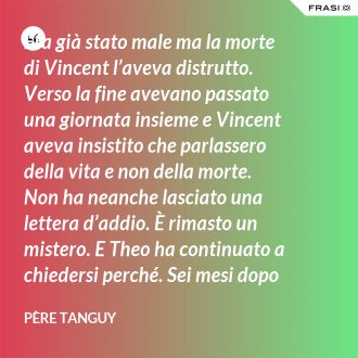 Era già stato male ma la morte di Vincent l’aveva distrutto. Verso la fine avevano passato una giornata insieme e Vincent aveva insistito che parlassero della vita e non della morte. Non ha neanche lasciato una lettera d’addio. È rimasto un mistero. E Theo ha continuato a chiedersi perché. Sei mesi dopo il funerale di Vincent, anche Theo è morto. - Père Tanguy