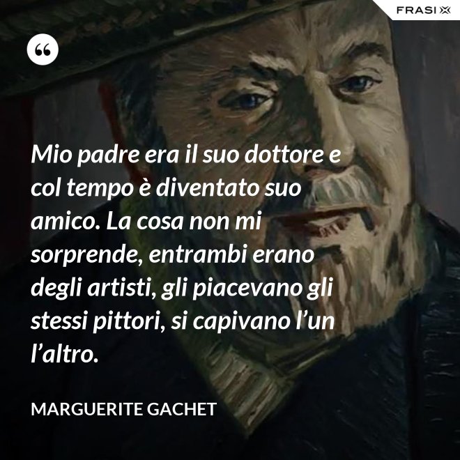 Mio padre era il suo dottore e col tempo è diventato suo amico. La cosa non mi sorprende, entrambi erano degli artisti, gli piacevano gli stessi pittori, si capivano l’un l’altro. - Marguerite Gachet