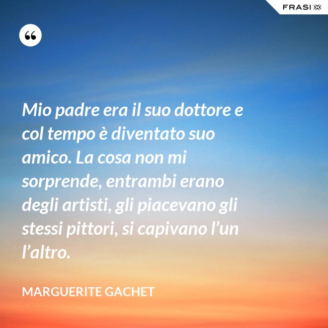 Mio padre era il suo dottore e col tempo è diventato suo amico. La cosa non mi sorprende, entrambi erano degli artisti, gli piacevano gli stessi pittori, si capivano l’un l’altro. - Marguerite Gachet