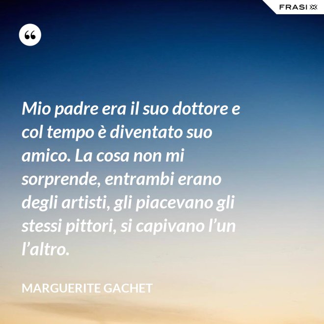 Mio padre era il suo dottore e col tempo è diventato suo amico. La cosa non mi sorprende, entrambi erano degli artisti, gli piacevano gli stessi pittori, si capivano l’un l’altro. - Marguerite Gachet