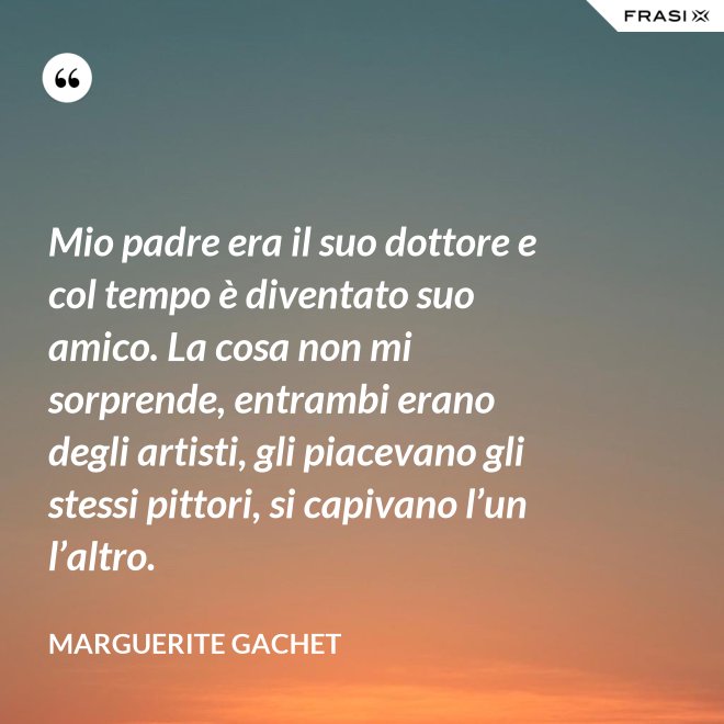Mio padre era il suo dottore e col tempo è diventato suo amico. La cosa non mi sorprende, entrambi erano degli artisti, gli piacevano gli stessi pittori, si capivano l’un l’altro. - Marguerite Gachet