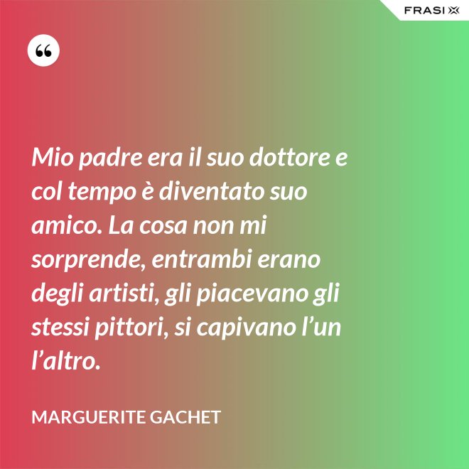 Mio padre era il suo dottore e col tempo è diventato suo amico. La cosa non mi sorprende, entrambi erano degli artisti, gli piacevano gli stessi pittori, si capivano l’un l’altro. - Marguerite Gachet