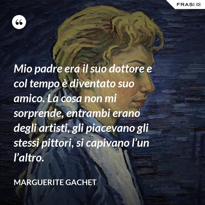 Mio padre era il suo dottore e col tempo è diventato suo amico. La cosa non mi sorprende, entrambi erano degli artisti, gli piacevano gli stessi pittori, si capivano l’un l’altro. - Marguerite Gachet