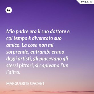 Mio padre era il suo dottore e col tempo è diventato suo amico. La cosa non mi sorprende, entrambi erano degli artisti, gli piacevano gli stessi pittori, si capivano l’un l’altro. - Marguerite Gachet