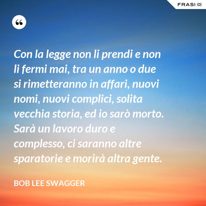 Con la legge non li prendi e non li fermi mai, tra un anno o due si rimetteranno in affari, nuovi nomi, nuovi complici, solita vecchia storia, ed io sarò morto. Sarà un lavoro duro e complesso, ci saranno altre sparatorie e morirà altra gente. - Bob Lee Swagger