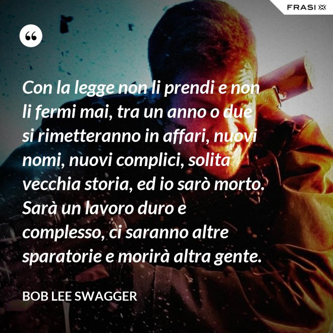 Con la legge non li prendi e non li fermi mai, tra un anno o due si rimetteranno in affari, nuovi nomi, nuovi complici, solita vecchia storia, ed io sarò morto. Sarà un lavoro duro e complesso, ci saranno altre sparatorie e morirà altra gente. - Bob Lee Swagger
