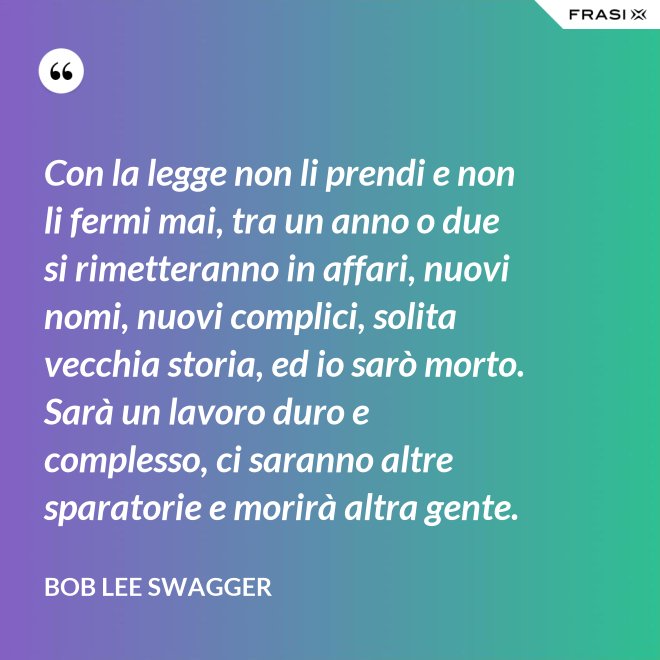 Con la legge non li prendi e non li fermi mai, tra un anno o due si rimetteranno in affari, nuovi nomi, nuovi complici, solita vecchia storia, ed io sarò morto. Sarà un lavoro duro e complesso, ci saranno altre sparatorie e morirà altra gente. - Bob Lee Swagger