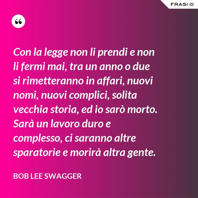 Con la legge non li prendi e non li fermi mai, tra un anno o due si rimetteranno in affari, nuovi nomi, nuovi complici, solita vecchia storia, ed io sarò morto. Sarà un lavoro duro e complesso, ci saranno altre sparatorie e morirà altra gente. - Bob Lee Swagger