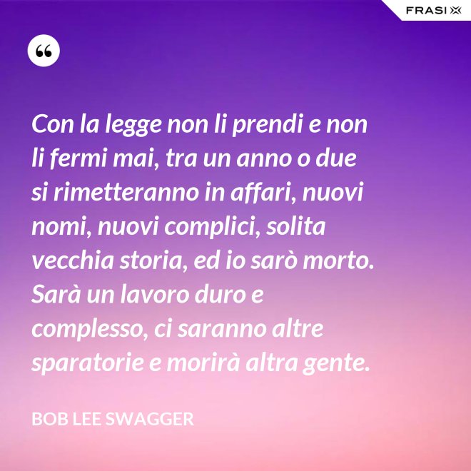 Con la legge non li prendi e non li fermi mai, tra un anno o due si rimetteranno in affari, nuovi nomi, nuovi complici, solita vecchia storia, ed io sarò morto. Sarà un lavoro duro e complesso, ci saranno altre sparatorie e morirà altra gente. - Bob Lee Swagger