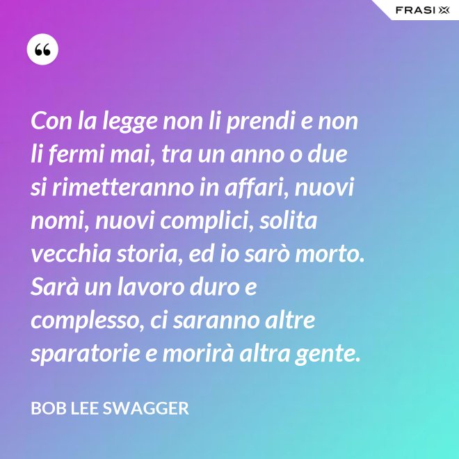 Con la legge non li prendi e non li fermi mai, tra un anno o due si rimetteranno in affari, nuovi nomi, nuovi complici, solita vecchia storia, ed io sarò morto. Sarà un lavoro duro e complesso, ci saranno altre sparatorie e morirà altra gente. - Bob Lee Swagger