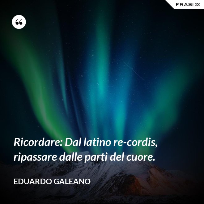 Ricordare: Dal latino re-cordis, ripassare dalle parti del cuore. - Eduardo Galeano