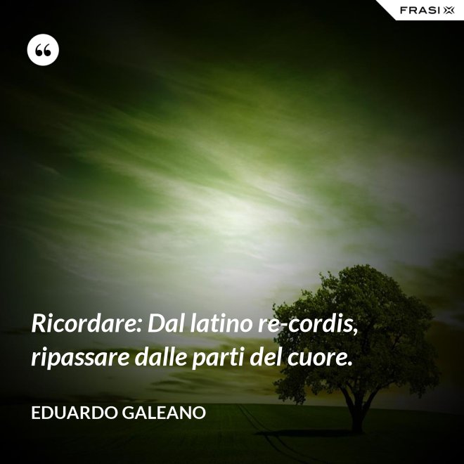 Ricordare: Dal latino re-cordis, ripassare dalle parti del cuore. - Eduardo Galeano