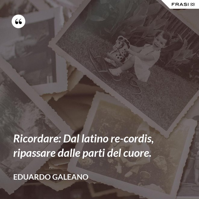 Ricordare: Dal latino re-cordis, ripassare dalle parti del cuore. - Eduardo Galeano