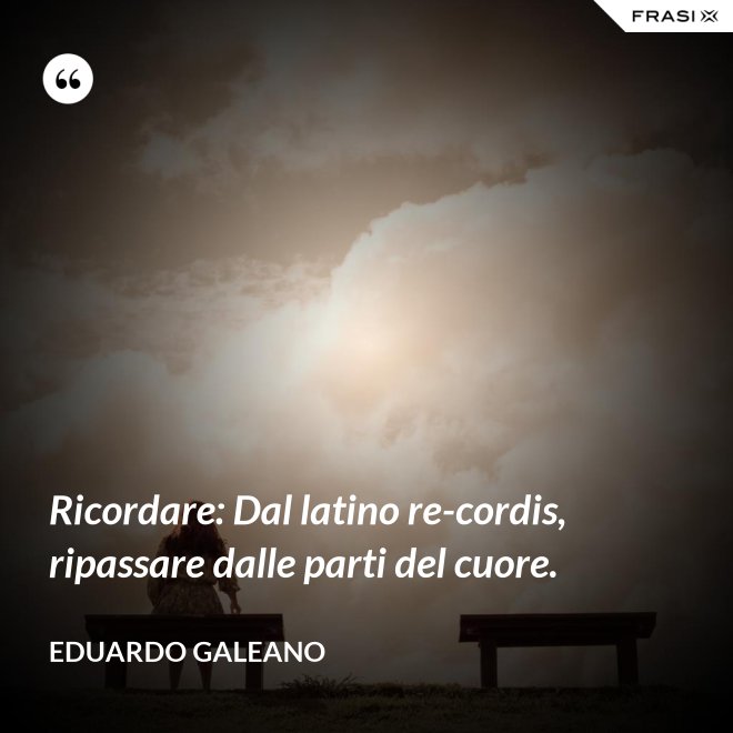 Ricordare: Dal latino re-cordis, ripassare dalle parti del cuore. - Eduardo Galeano