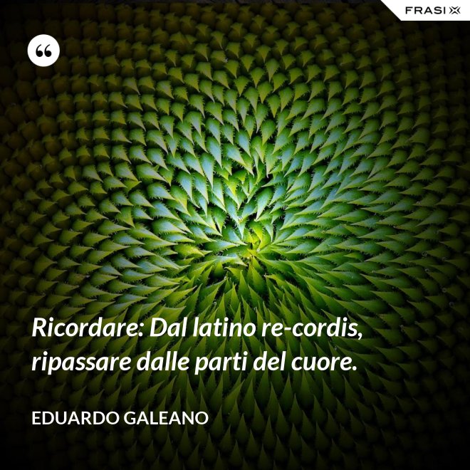 Ricordare: Dal latino re-cordis, ripassare dalle parti del cuore. - Eduardo Galeano