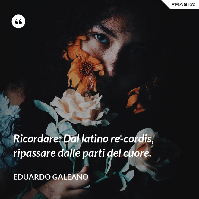 Ricordare: Dal latino re-cordis, ripassare dalle parti del cuore. - Eduardo Galeano