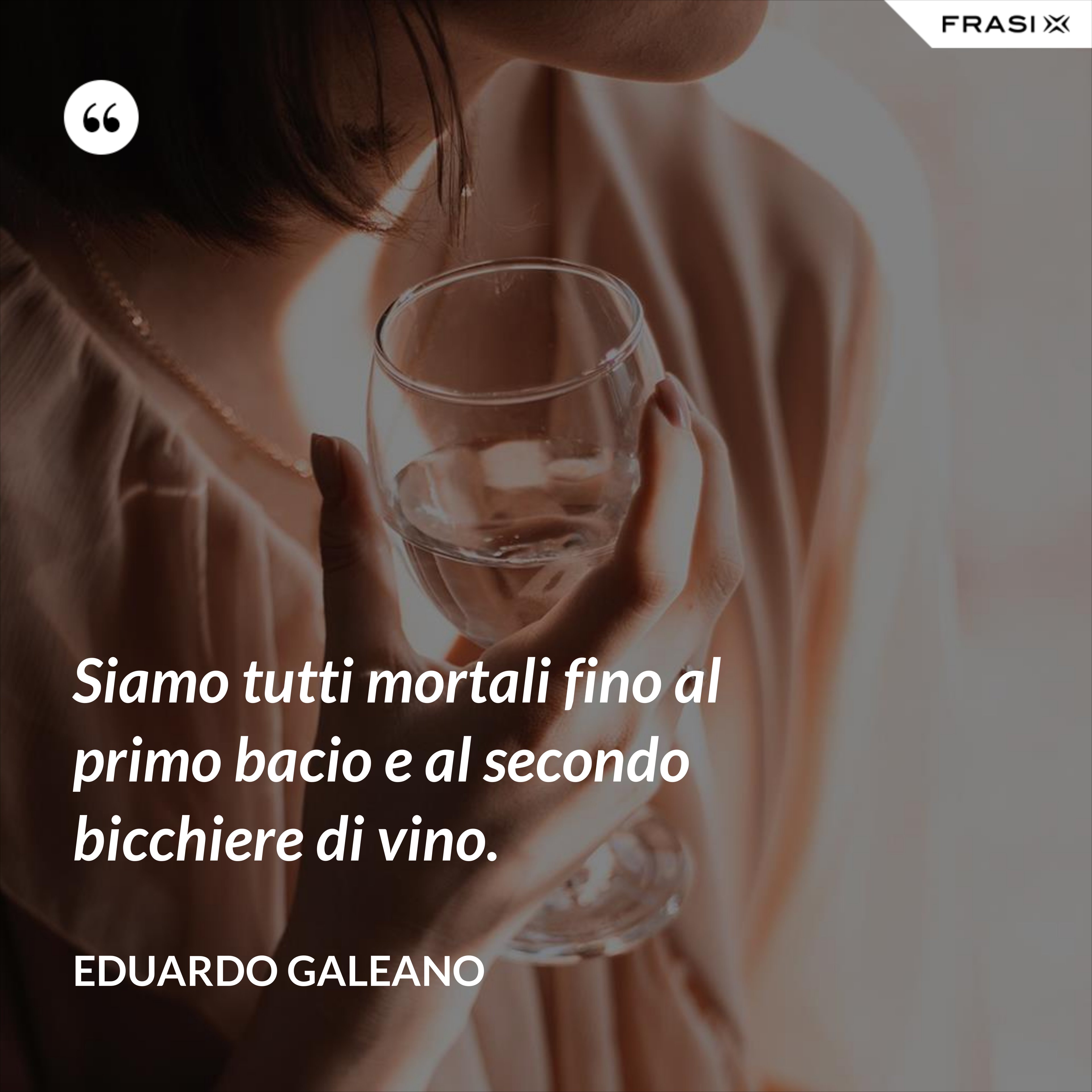 Siamo tutti mortali fino al primo bacio e al secondo bicchiere di vino. - Eduardo Galeano