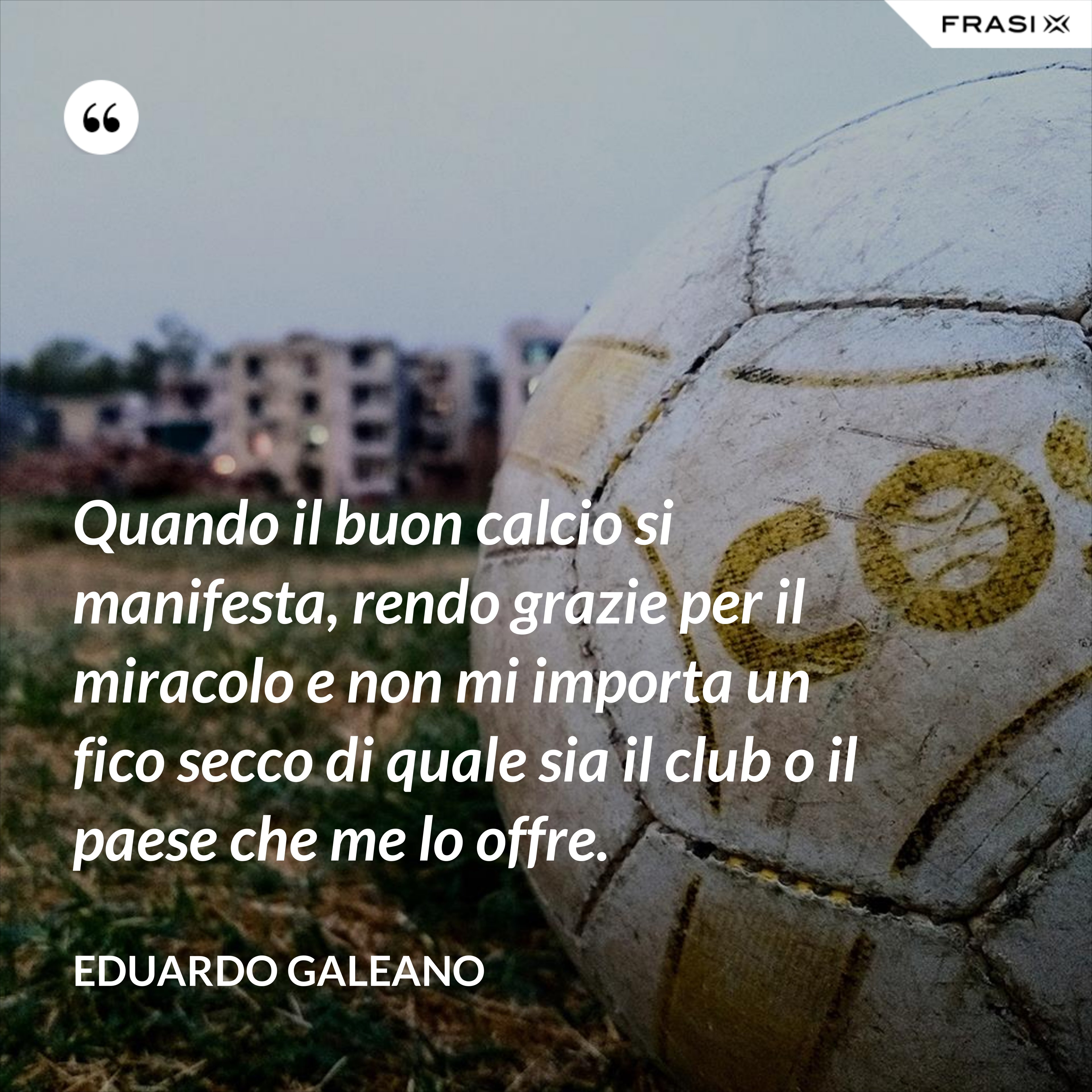 Quando il buon calcio si manifesta, rendo grazie per il miracolo e non mi importa un fico secco di quale sia il club o il paese che me lo offre. - Eduardo Galeano