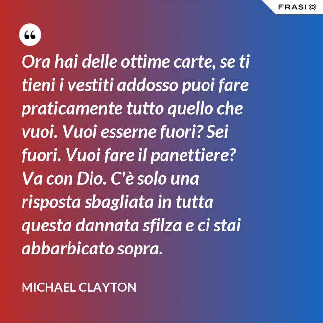 Ora hai delle ottime carte, se ti tieni i vestiti addosso puoi fare praticamente tutto quello che vuoi. Vuoi esserne fuori? Sei fuori. Vuoi fare il panettiere? Va con Dio. C'è solo una risposta sbagliata in tutta questa dannata sfilza e ci stai abbarbicato sopra. - Michael Clayton
