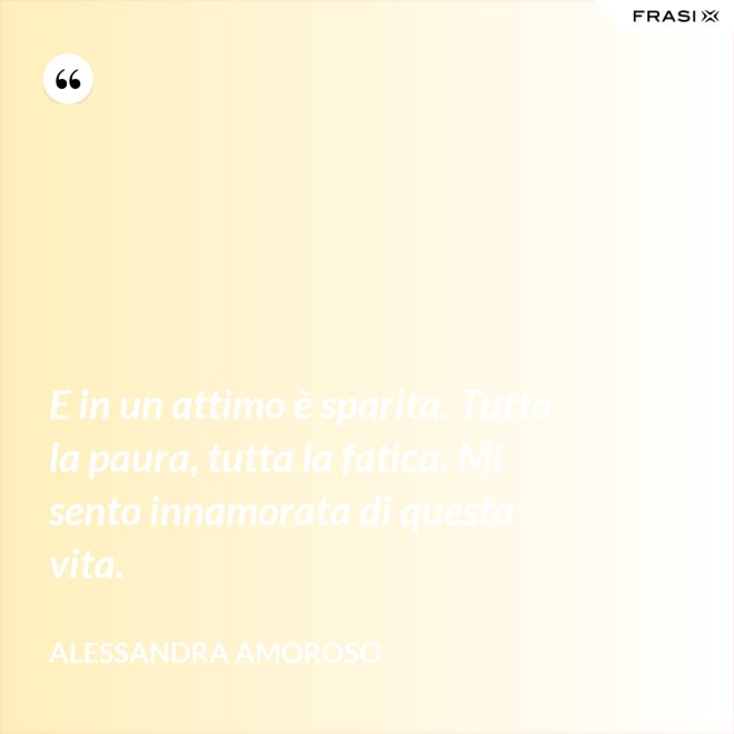 E in un attimo è sparita. Tutta la paura, tutta la fatica. Mi sento innamorata di questa vita. - Alessandra Amoroso