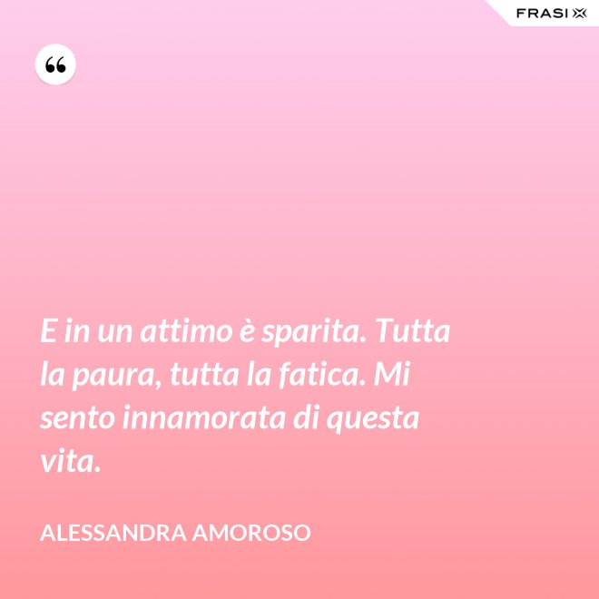 E in un attimo è sparita. Tutta la paura, tutta la fatica. Mi sento innamorata di questa vita. - Alessandra Amoroso