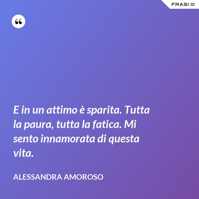 E in un attimo è sparita. Tutta la paura, tutta la fatica. Mi sento innamorata di questa vita. - Alessandra Amoroso