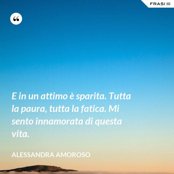 E in un attimo è sparita. Tutta la paura, tutta la fatica. Mi sento innamorata di questa vita. - Alessandra Amoroso