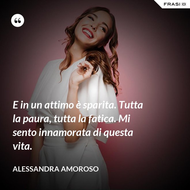 E in un attimo è sparita. Tutta la paura, tutta la fatica. Mi sento innamorata di questa vita. - Alessandra Amoroso
