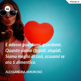 E adesso guardami, guardami. Quanto siamo stupidi, stupidi. Siamo meglio di così, scusami se ora ti dimentico. - Alessandra Amoroso